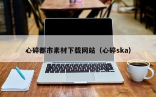 伊犁心碎都市素材下载网站（心碎ska）